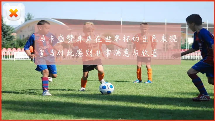 马卡盛赞库库在世界杯的出色表现皇马对此感到非常满意与欣喜