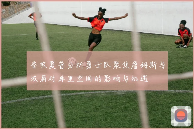 香农夏普分析勇士队聚焦詹姆斯与浓眉对库里空间的影响与机遇