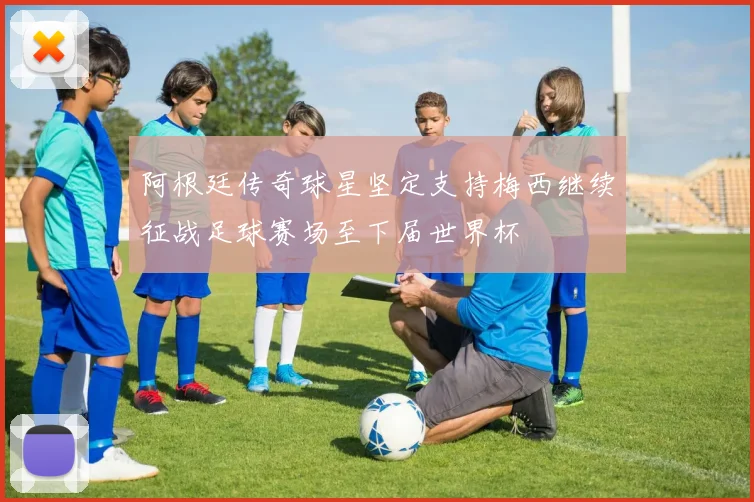 阿根廷传奇球星坚定支持梅西继续征战足球赛场至下届世界杯