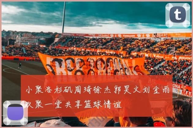 小聚洛杉矶周琦徐杰郭昊文刘金雨欢聚一堂共享篮球情谊