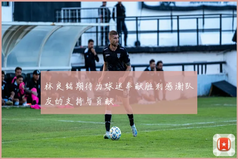 林良铭期待为球迷奉献胜利感谢队友的支持与贡献