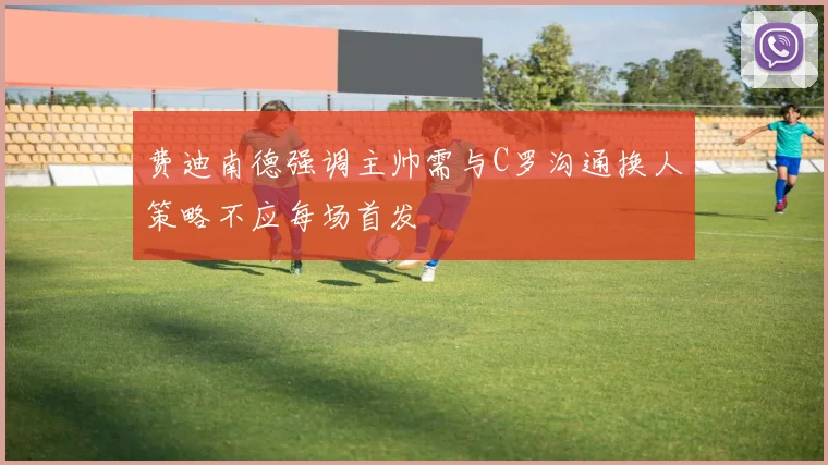 费迪南德强调主帅需与C罗沟通换人策略不应每场首发