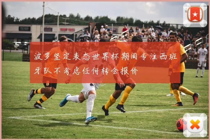 波罗坚定表态世界杯期间专注西班牙队不考虑任何转会报价