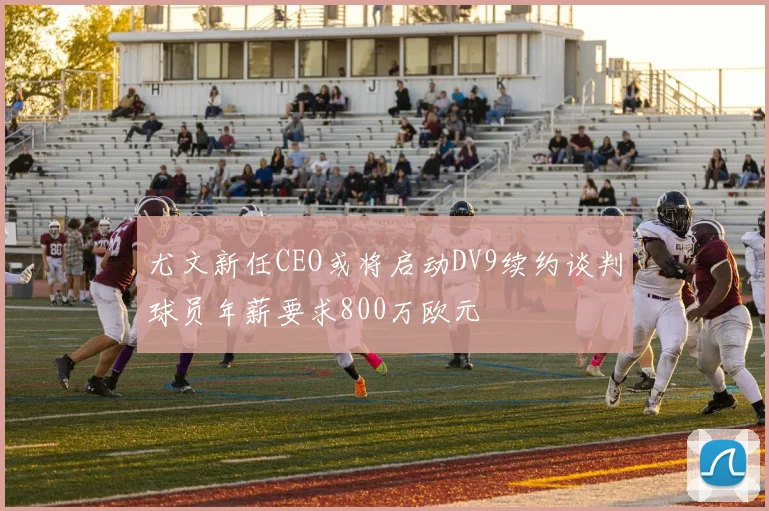 尤文新任CEO或将启动DV9续约谈判球员年薪要求800万欧元