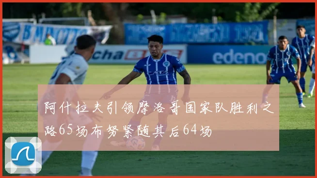 阿什拉夫引领摩洛哥国家队胜利之路65场布努紧随其后64场
