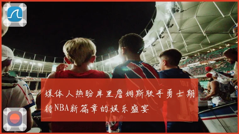 媒体人热盼库里詹姆斯联手勇士期待NBA新篇章的娱乐盛宴