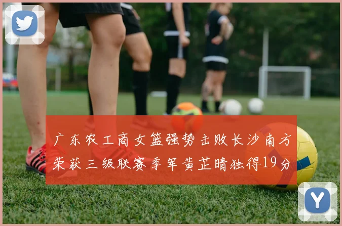 广东农工商女篮强势击败长沙南方荣获三级联赛季军黄芷晴独得19分助力胜利